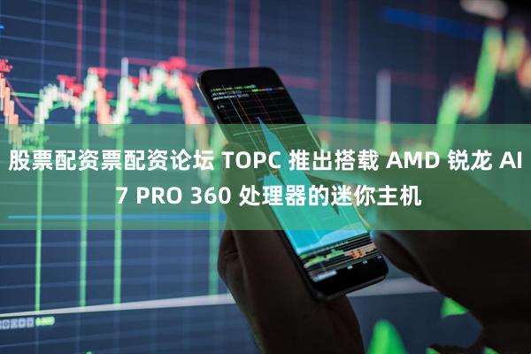 股票配资票配资论坛 TOPC 推出搭载 AMD 锐龙 AI 7 PRO 360 处理器的迷你主机