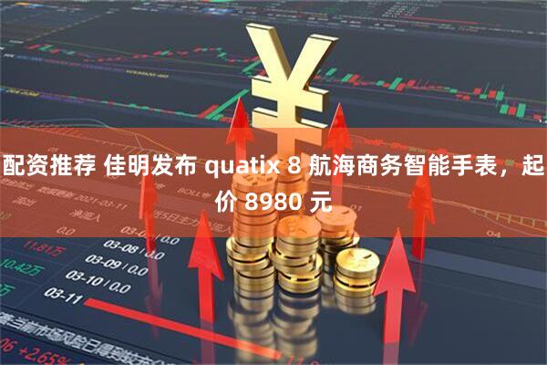 配资推荐 佳明发布 quatix 8 航海商务智能手表，起价 8980 元