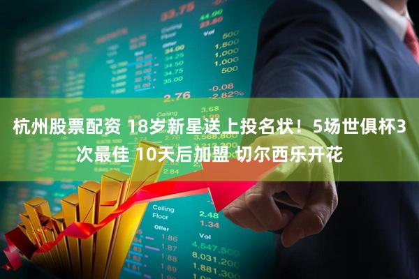 杭州股票配资 18岁新星送上投名状！5场世俱杯3次最佳 10天后加盟 切尔西乐开花