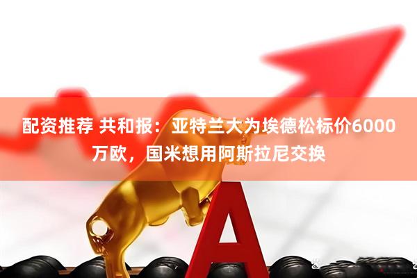 配资推荐 共和报：亚特兰大为埃德松标价6000万欧，国米想用阿斯拉尼交换