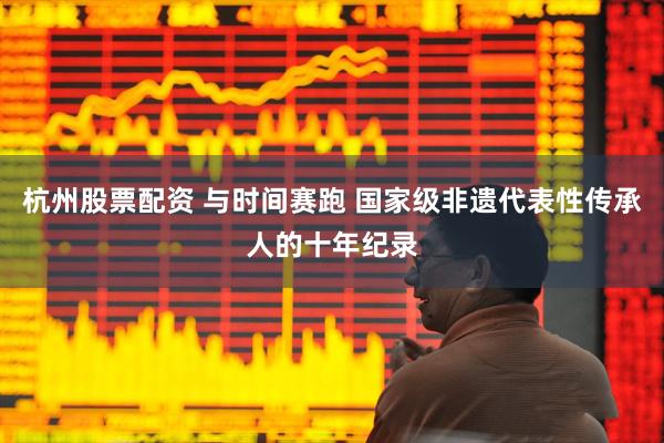 杭州股票配资 与时间赛跑 国家级非遗代表性传承人的十年纪录
