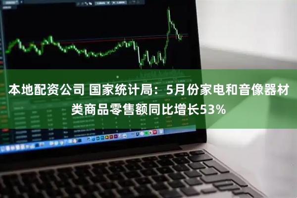 本地配资公司 国家统计局：5月份家电和音像器材类商品零售额同比增长53%