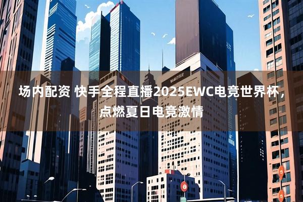 场内配资 快手全程直播2025EWC电竞世界杯，点燃夏日电竞激情