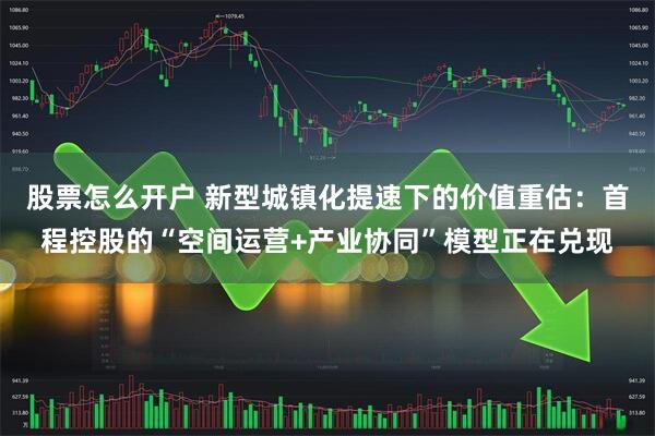 股票怎么开户 新型城镇化提速下的价值重估：首程控股的“空间运营+产业协同”模型正在兑现