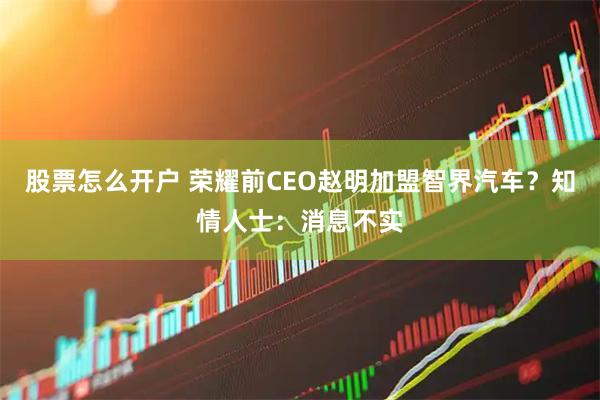 股票怎么开户 荣耀前CEO赵明加盟智界汽车？知情人士：消息不实