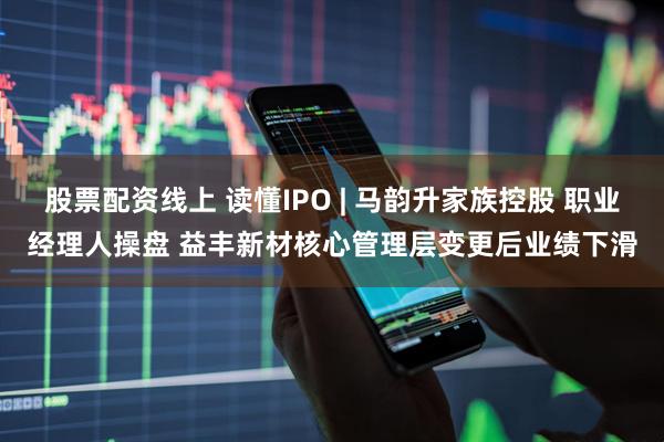 股票配资线上 读懂IPO | 马韵升家族控股 职业经理人操盘 益丰新材核心管理层变更后业绩下滑