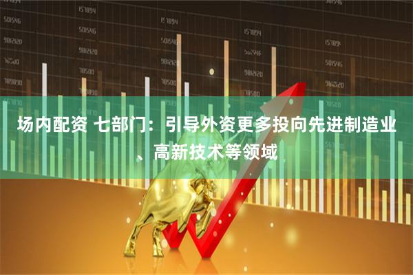 场内配资 七部门：引导外资更多投向先进制造业、高新技术等领域