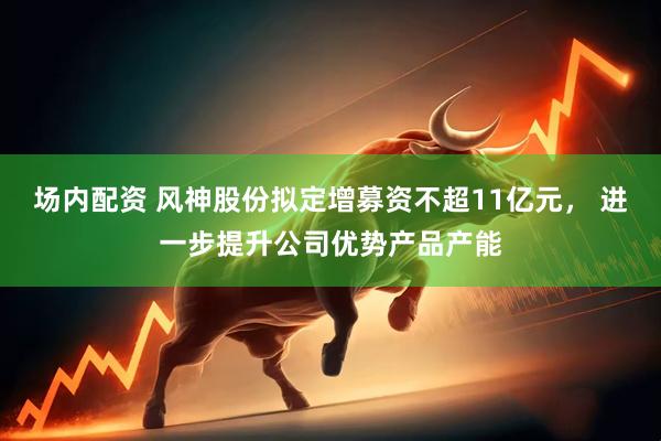 场内配资 风神股份拟定增募资不超11亿元， 进一步提升公司优势产品产能