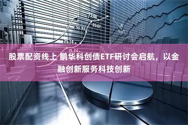 股票配资线上 鹏华科创债ETF研讨会启航，以金融创新服务科技创新