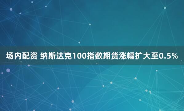 场内配资 纳斯达克100指数期货涨幅扩大至0.5%