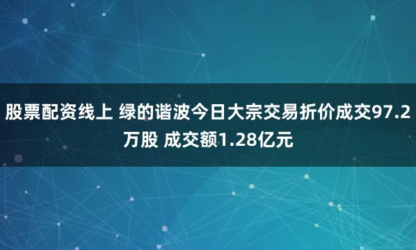 股票配资线上 绿的谐波今日大宗交易折价成交97.2万股 成交额1.28亿元