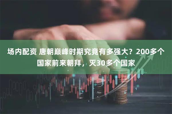 场内配资 唐朝巅峰时期究竟有多强大？200多个国家前来朝拜，灭30多个国家