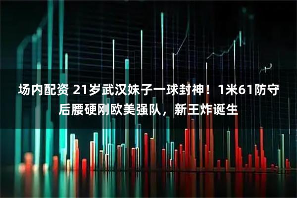 场内配资 21岁武汉妹子一球封神！1米61防守后腰硬刚欧美强队，新王炸诞生