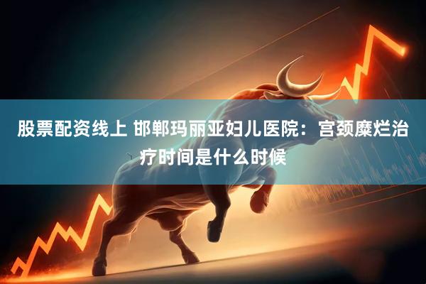 股票配资线上 邯郸玛丽亚妇儿医院：宫颈糜烂治疗时间是什么时候