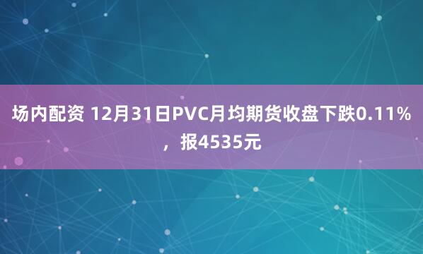 场内配资 12月31日PVC月均期货收盘下跌0.11%，报4535元