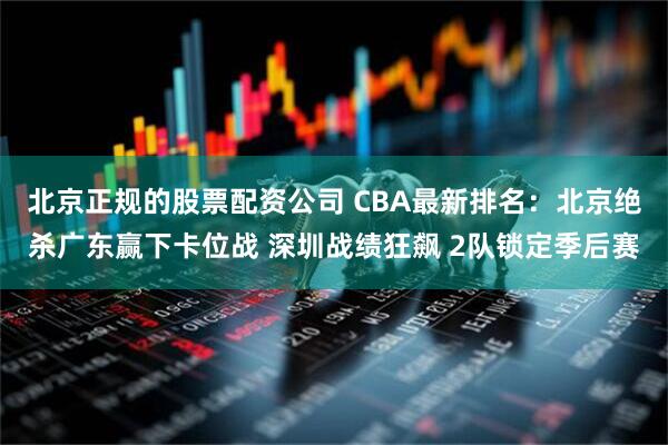 北京正规的股票配资公司 CBA最新排名：北京绝杀广东赢下卡位战 深圳战绩狂飙 2队锁定季后赛