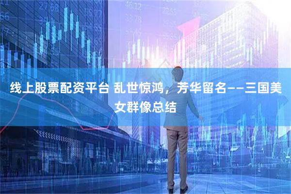 线上股票配资平台 乱世惊鸿，芳华留名——三国美女群像总结