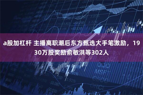 a股加杠杆 主播离职潮后东方甄选大手笔激励，1930万股奖励俞敏洪等302人